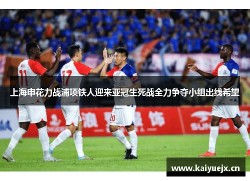 上海申花力战浦项铁人迎来亚冠生死战全力争夺小组出线希望