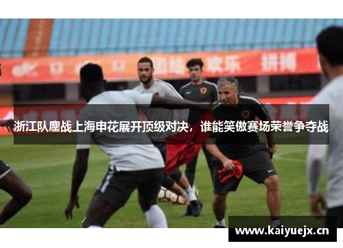 浙江队鏖战上海申花展开顶级对决，谁能笑傲赛场荣誉争夺战